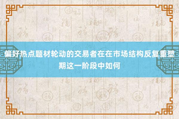 偏好热点题材轮动的交易者在在市场结构反复重塑期这一阶段中如何