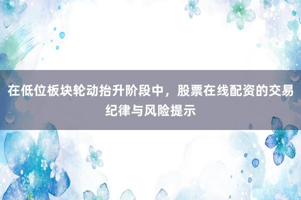 在低位板块轮动抬升阶段中，股票在线配资的交易纪律与风险提示