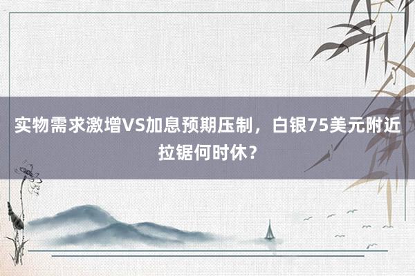 实物需求激增VS加息预期压制，白银75美元附近拉锯何时休？