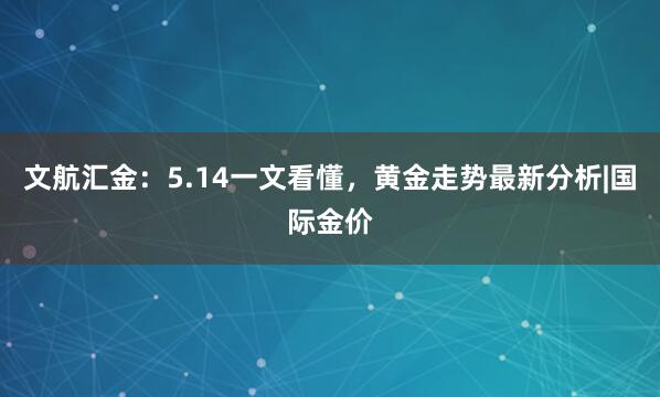 文航汇金：5.14一文看懂，黄金走势最新分析|国际金价