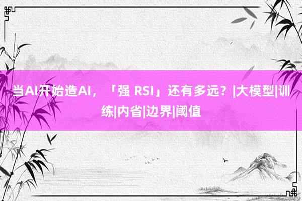 当AI开始造AI，「强 RSI」还有多远？|大模型|训练|内省|边界|阈值