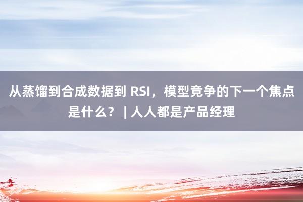 从蒸馏到合成数据到 RSI，模型竞争的下一个焦点是什么？ | 人人都是产品经理