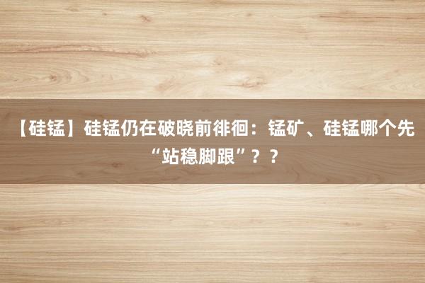 【硅锰】硅锰仍在破晓前徘徊:锰矿、硅锰哪个先“站稳脚跟”??