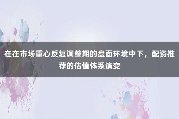 在在市场重心反复调整期的盘面环境中下，配资推荐的估值体系演变
