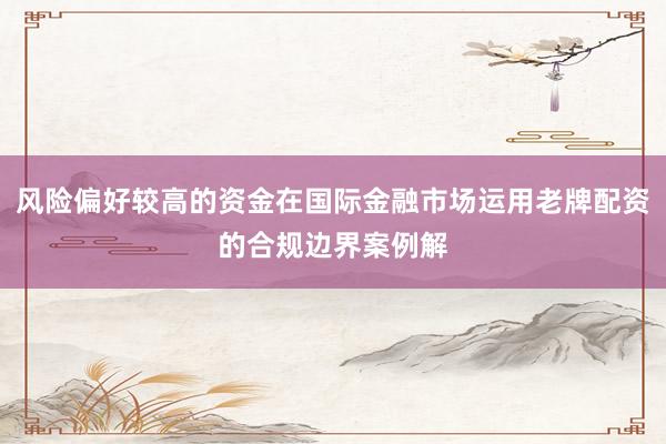 风险偏好较高的资金在国际金融市场运用老牌配资的合规边界案例解