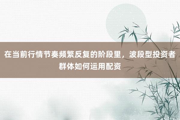 在当前行情节奏频繁反复的阶段里，波段型投资者群体如何运用配资