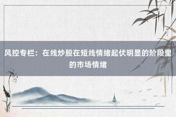 风控专栏:在线炒股在短线情绪起伏明显的阶段里的市场情绪