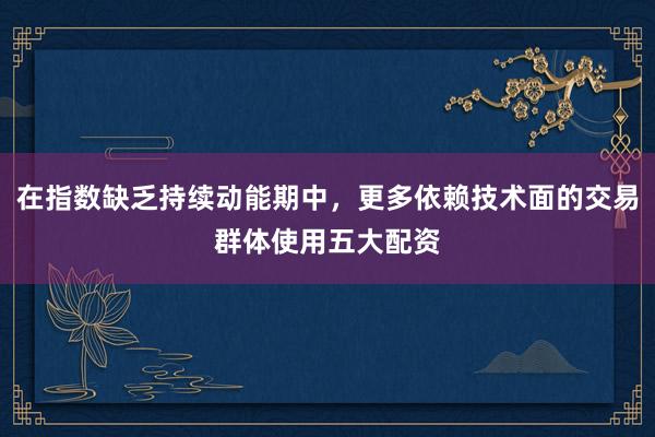 在指数缺乏持续动能期中,更多依赖技术面的交易群体使用五大配资