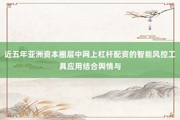 近五年亚洲资本圈层中网上杠杆配资的智能风控工具应用结合舆情与