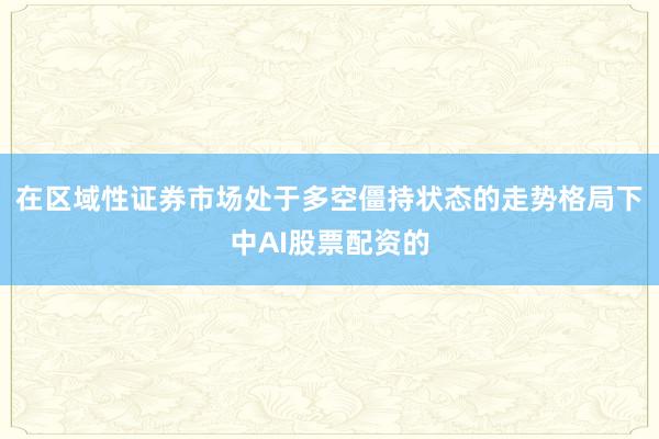 在区域性证券市场处于多空僵持状态的走势格局下中AI股票配资的