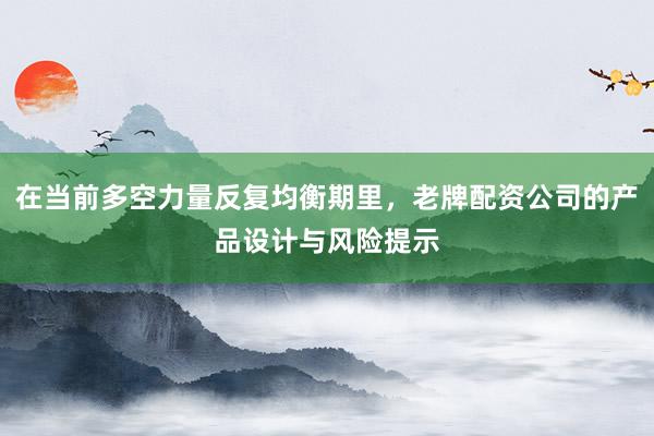 在当前多空力量反复均衡期里,老牌配资公司的产品设计与风险提示