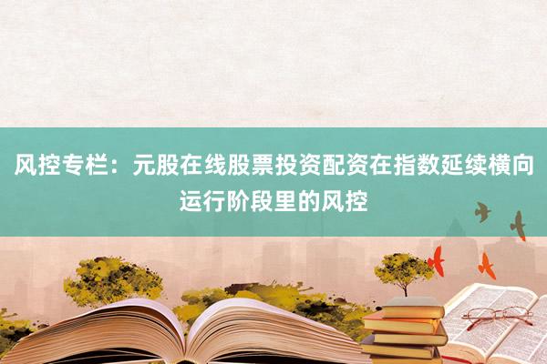 风控专栏：元股在线股票投资配资在指数延续横向运行阶段里的风控