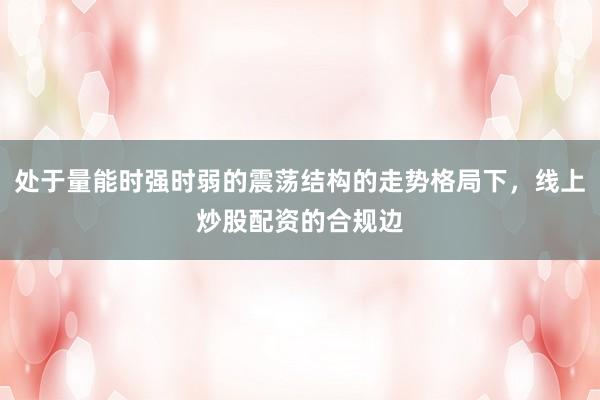 处于量能时强时弱的震荡结构的走势格局下，线上炒股配资的合规边