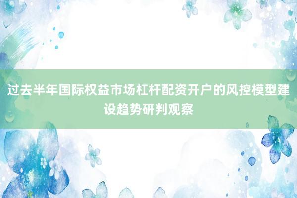 过去半年国际权益市场杠杆配资开户的风控模型建设趋势研判观察