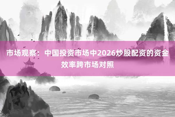 市场观察:中国投资市场中2026炒股配资的资金效率跨市场对照