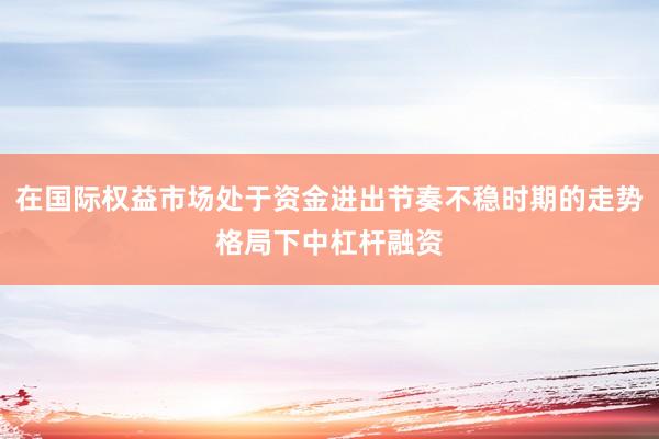 在国际权益市场处于资金进出节奏不稳时期的走势格局下中杠杆融资