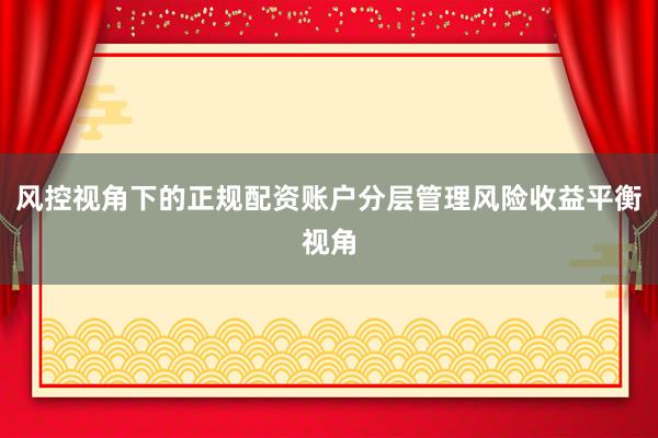 风控视角下的正规配资账户分层管理风险收益平衡视角