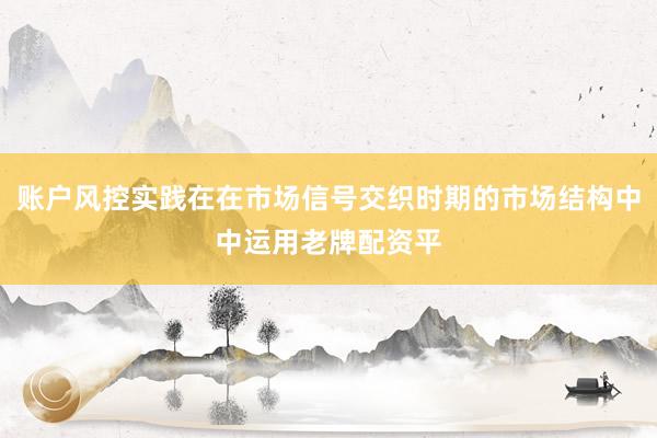 账户风控实践在在市场信号交织时期的市场结构中中运用老牌配资平