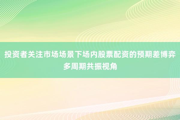 投资者关注市场场景下场内股票配资的预期差博弈多周期共振视角