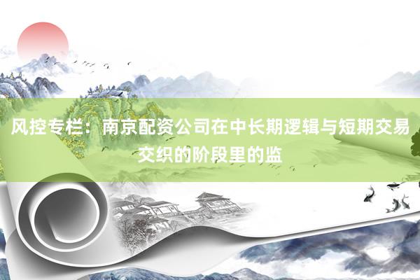 风控专栏：南京配资公司在中长期逻辑与短期交易交织的阶段里的监