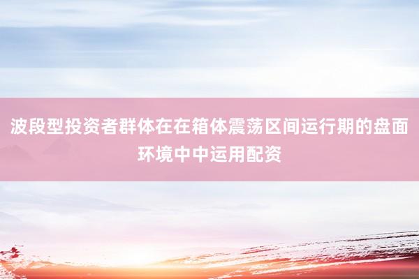 波段型投资者群体在在箱体震荡区间运行期的盘面环境中中运用配资