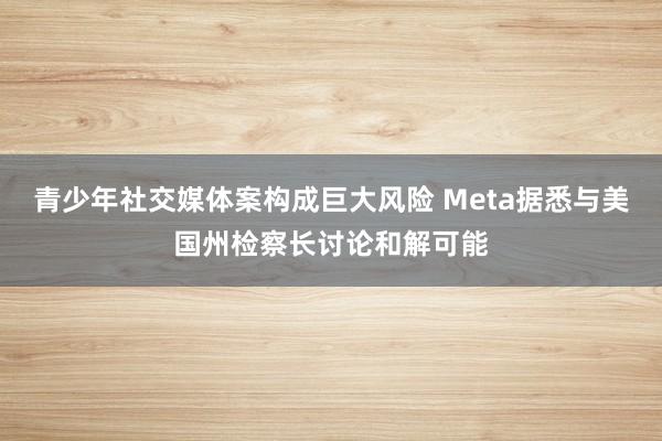 青少年社交媒体案构成巨大风险 Meta据悉与美国州检察长讨论和解可能