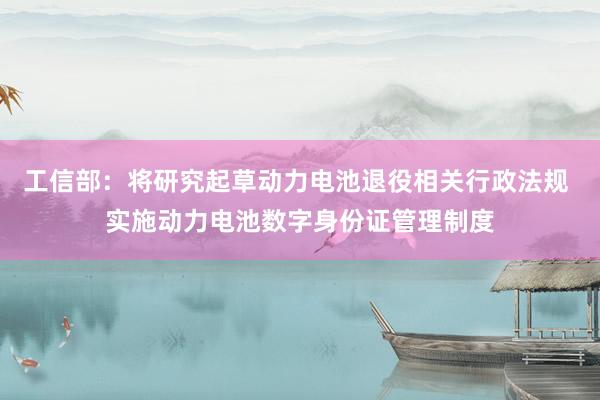 工信部：将研究起草动力电池退役相关行政法规 实施动力电池数字身份证管理制度