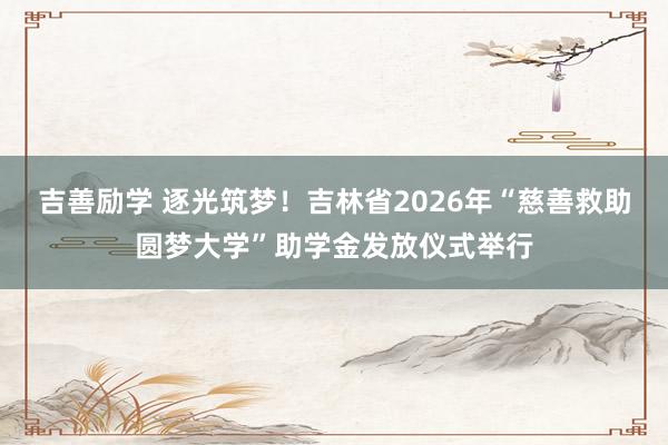 吉善励学 逐光筑梦！吉林省2026年“慈善救助圆梦大学”助学金发放仪式举行