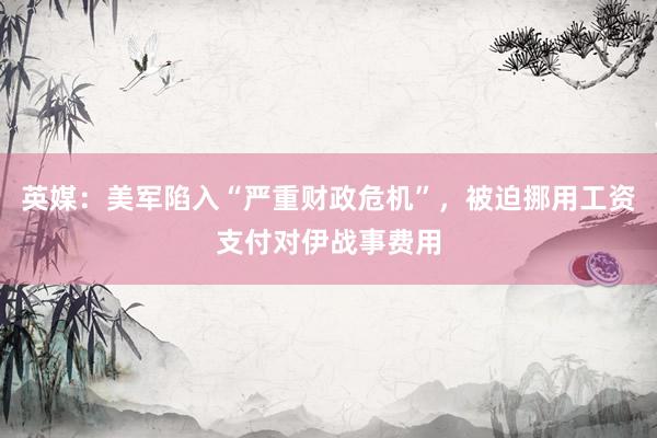 英媒：美军陷入“严重财政危机”，被迫挪用工资支付对伊战事费用