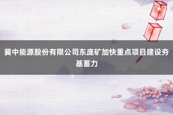冀中能源股份有限公司东庞矿加快重点项目建设夯基蓄力