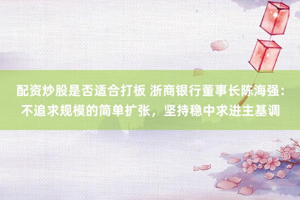 配资炒股是否适合打板 浙商银行董事长陈海强：不追求规模的简单扩张，坚持稳中求进主基调