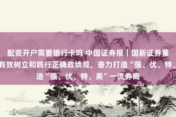 配资开户需要银行卡吗 中国证券报｜国新证券董事长张海文：有效树立和践行正确政绩观，奋力打造“强、优、特、美”一流券商