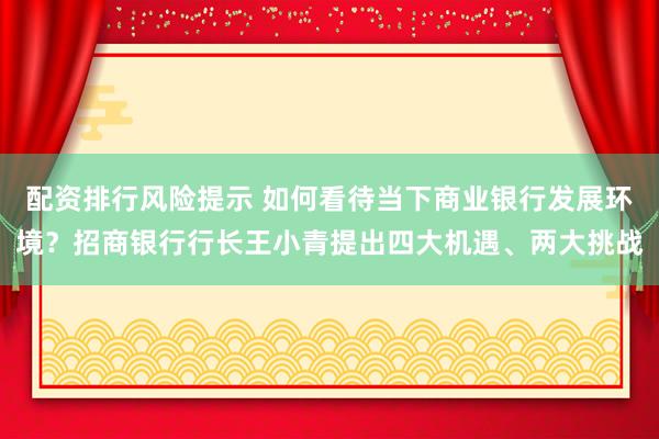 配资排行风险提示 如何看待当下商业银行发展环境？招商银行行长王小青提出四大机遇、两大挑战
