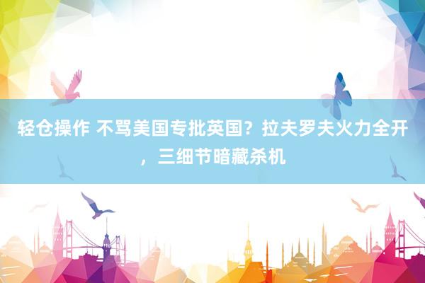 轻仓操作 不骂美国专批英国?拉夫罗夫火力全开,三细节暗藏杀机