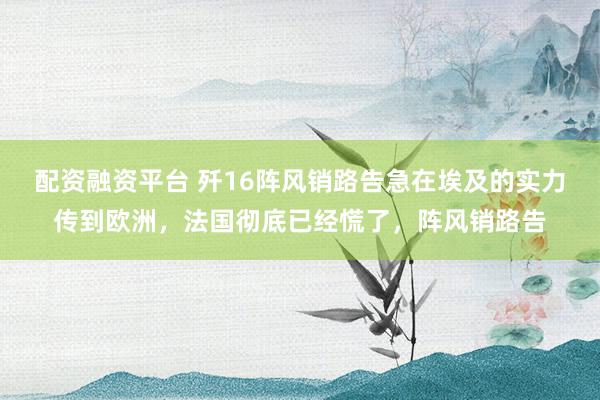 配资融资平台 歼16阵风销路告急在埃及的实力传到欧洲，法国彻底已经慌了，阵风销路告