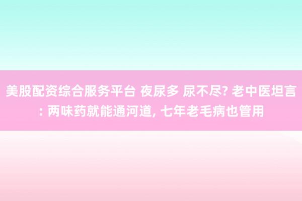 美股配资综合服务平台 夜尿多 尿不尽? 老中医坦言: 两味药就能通河道, 七年老毛病也管用