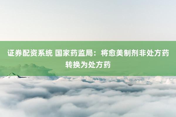 证券配资系统 国家药监局：将愈美制剂非处方药转换为处方药