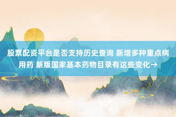 股票配资平台是否支持历史查询 新增多种重点病用药 新版国家基本药物目录有这些变化→