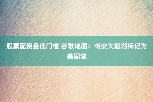 股票配资最低门槛 谷歌地图：将安大略湖标记为美国湖