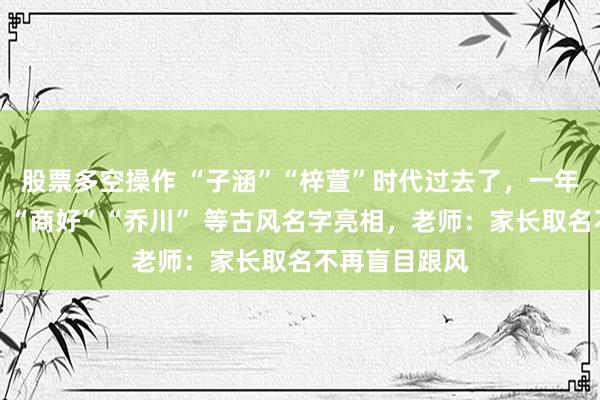 股票多空操作 “子涵”“梓萱”时代过去了，一年级新生报到，“商好”“乔川” 等古风名字亮相，老师：家长取名不再盲目跟风