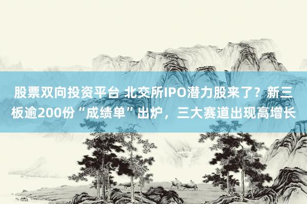 股票双向投资平台 北交所IPO潜力股来了？新三板逾200份“成绩单”出炉，三大赛道出现高增长