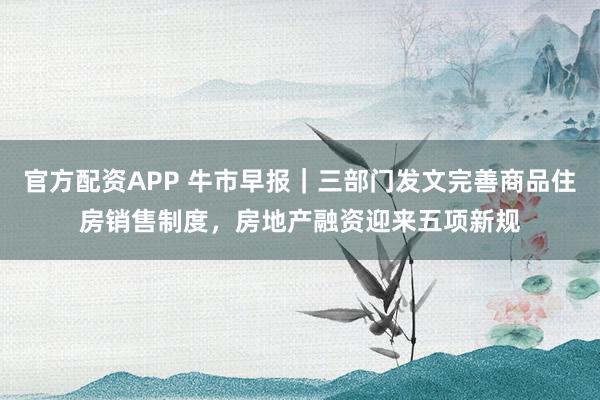 官方配资APP 牛市早报｜三部门发文完善商品住房销售制度，房地产融资迎来五项新规