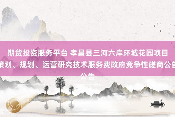 期货投资服务平台 孝昌县三河六岸环城花园项目策划、规划、运营研究技术服务费政府竞争性磋商公告