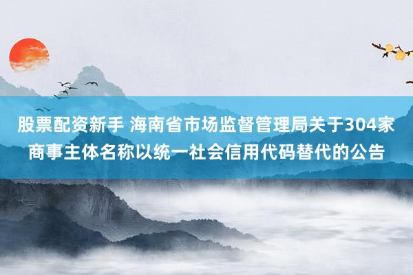 股票配资新手 海南省市场监督管理局关于304家商事主体名称以统一社会信用代码替代的公告