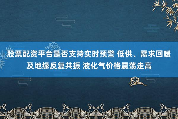 股票配资平台是否支持实时预警 低供、需求回暖及地缘反复共振 液化气价格震荡走高