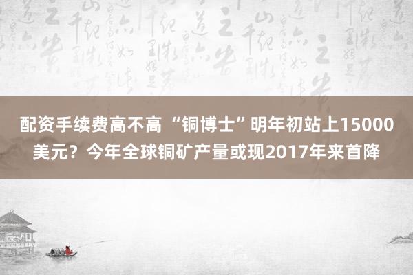 配资手续费高不高 “铜博士”明年初站上15000美元？今年全球铜矿产量或现2017年来首降