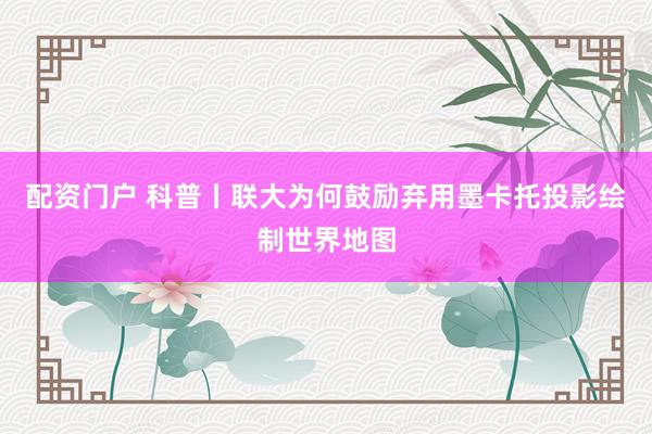 配资门户 科普丨联大为何鼓励弃用墨卡托投影绘制世界地图
