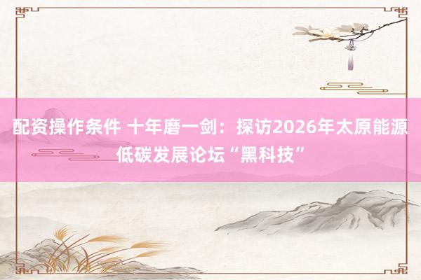 配资操作条件 十年磨一剑:探访2026年太原能源低碳发展论坛“黑科技”