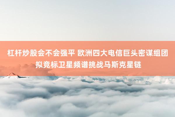 杠杆炒股会不会强平 欧洲四大电信巨头密谋组团 拟竞标卫星频谱挑战马斯克星链