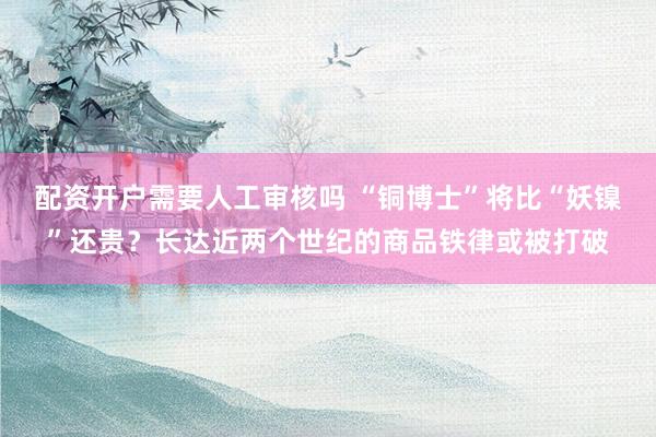 配资开户需要人工审核吗 “铜博士”将比“妖镍”还贵？长达近两个世纪的商品铁律或被打破